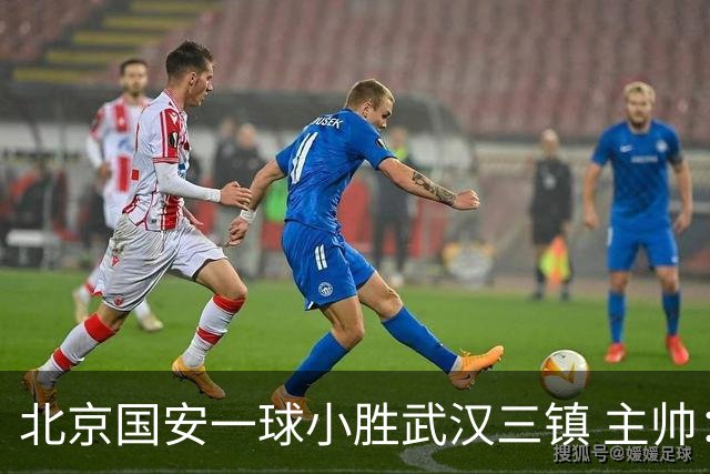 北京国安一球小胜武汉三镇 主帅：球员还需要做得更聪明一些