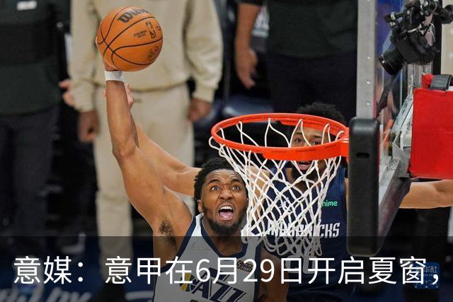 意媒：意甲在6月29日开启夏窗，因为6月30日是财年结账日