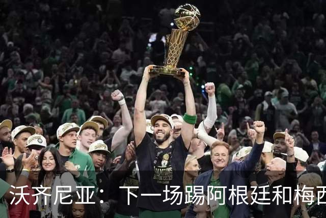 沃齐尼亚：下一场踢阿根廷和梅西是终极荣耀，出线那一刻我乐疯了