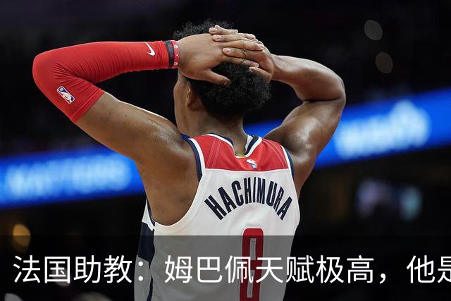 法国助教：姆巴佩天赋极高，他是我们无可替代的领袖球员