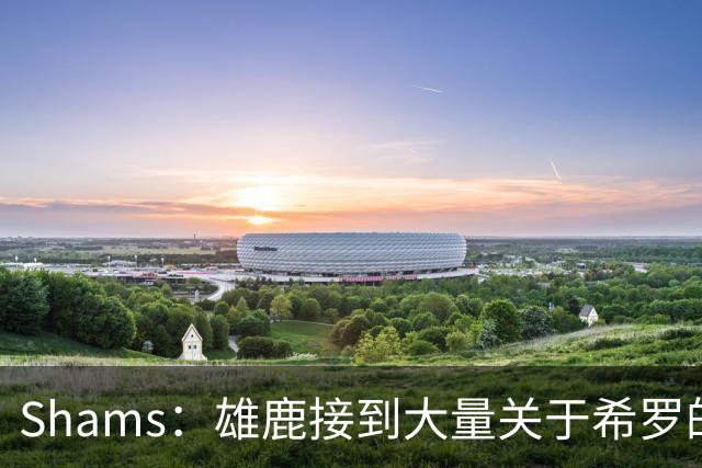 Shams：雄鹿接到大量关于希罗的询价 若报价合适他们肯定会听